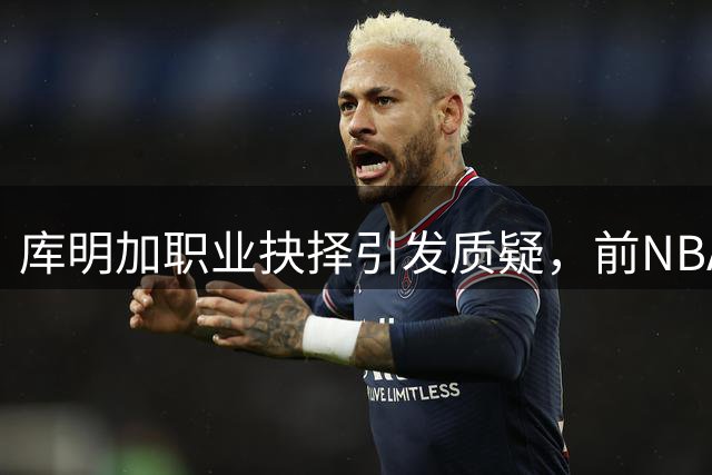 库明加职业抉择引发质疑，前NBA球星炮轰其经纪人